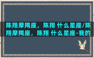 陈翔摩羯座，陈翔 什么星座/陈翔摩羯座，陈翔 什么星座-我的网站